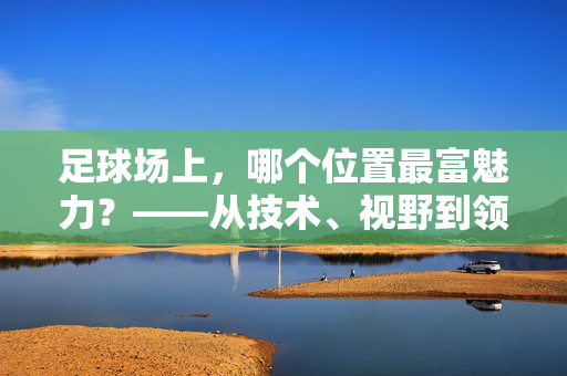 足球场上，哪个位置最富魅力？——从技术、视野到领导力的多维解析，足球场上，哪个位置最富魅力？——从技术、视野到领导力的多维解析