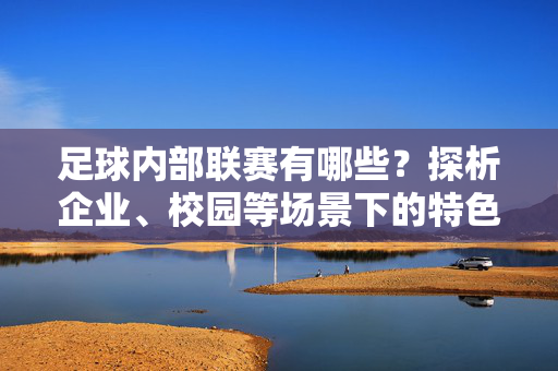 足球内部联赛有哪些?探析企业、校园等场景下的特色赛事体系