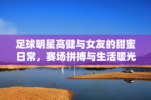足球明星高健与女友的甜蜜日常，赛场拼搏与生活暖光交织