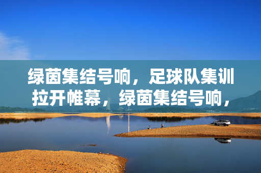 绿茵集结号响，足球队集训拉开帷幕，绿茵集结号响，足球队集训拉开帷幕