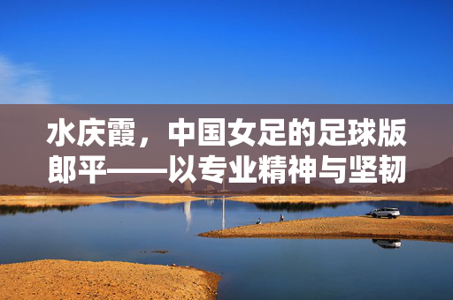 水庆霞，中国女足的足球版郎平——以专业精神与坚韧意志重塑赛场荣光