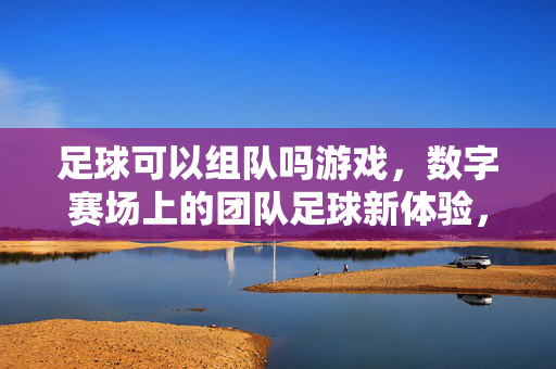 足球可以组队吗游戏，数字赛场上的团队足球新体验，足球可以组队吗？数字赛场上的团队足球新体验