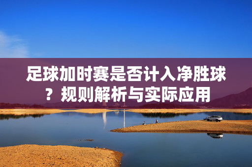 足球加时赛是否计入净胜球？规则解析与实际应用