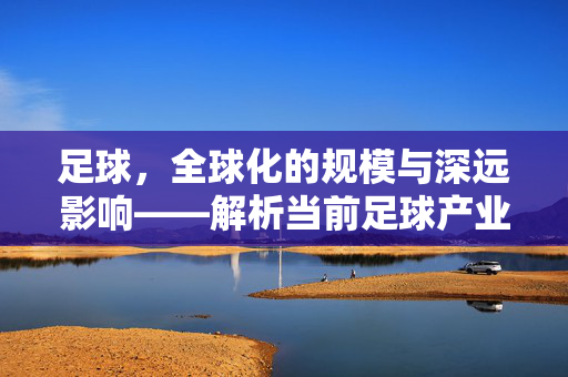 足球，全球化的规模与深远影响——解析当前足球产业的宏大图景，足球，全球化的规模与深远影响——解析当前足球产业的宏大图景