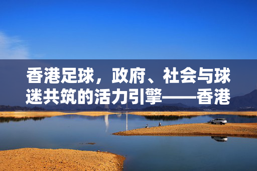 香港足球，政府、社会与球迷共筑的活力引擎——香港支持足球的实践与展望，香港足球，政府、社会与球迷共筑的活力引擎——香港支持足球的实践与展望