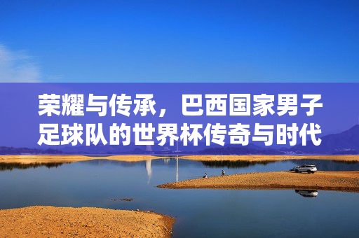荣耀与传承，巴西国家男子足球队的世界杯传奇与时代变迁，荣耀与传承，巴西国家男子足球队的世界杯传奇与时代变迁