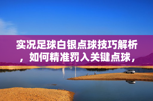 实况足球白银点球技巧解析，如何精准罚入关键点球，实况足球白银点球技巧解析，如何精准罚入关键点球
