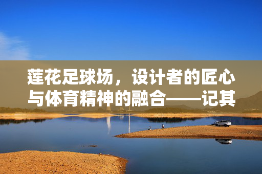 莲花足球场，设计者的匠心与体育精神的融合——记其背后的创意与远见，莲花足球场，设计者的匠心与体育精神融合——背后的创意与远见
