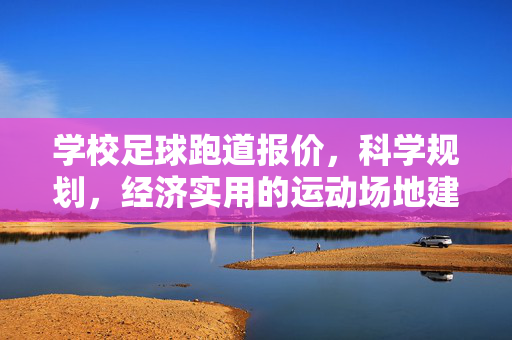 学校足球跑道报价，科学规划，经济实用的运动场地建设方案，学校足球跑道报价，科学规划与经济实用的运动场地建设方案