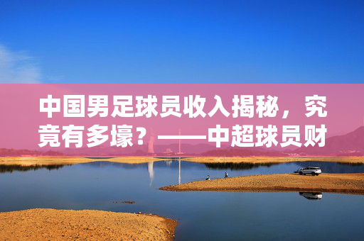 中国男足球员收入揭秘，究竟有多壕？——中超球员财富来源与现状分析