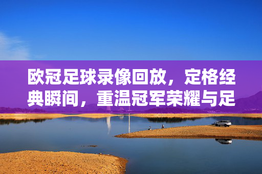 欧冠足球录像回放，定格经典瞬间，重温冠军荣耀与足球魅力，欧冠足球录像回放，定格经典瞬间，重温冠军荣耀与足球魅力