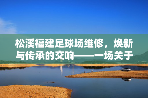 松溪福建足球场维修，焕新与传承的交响——一场关于体育设施焕新的深度记录，松溪福建足球场维修，焕新与传承的交响——一场关于体育设施焕新的深度记录