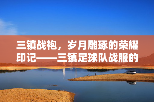 三镇战袍，岁月雕琢的荣耀印记——三镇足球队战服的故事，三镇战袍，岁月雕琢的荣耀印记——三镇足球队战服的故事