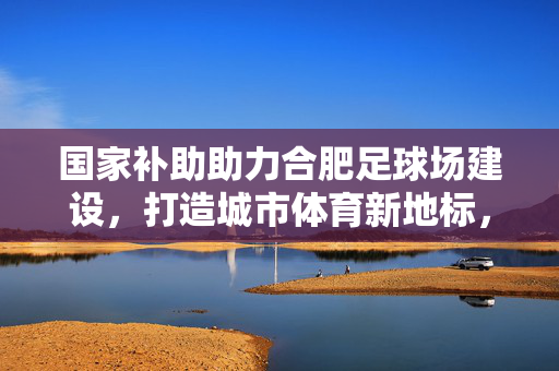 国家补助助力合肥足球场建设，打造城市体育新地标，赋能全民健身发展，国家补助助力合肥足球场建设，打造城市体育新地标，赋能全民健身发展