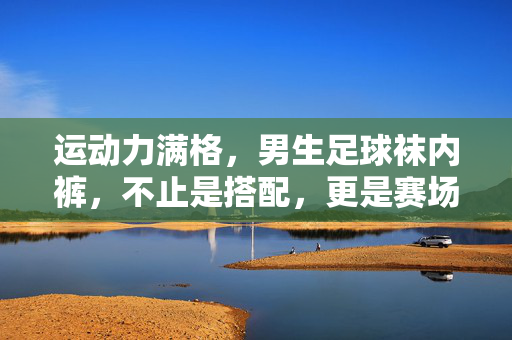 运动力满格，男生足球袜内裤，不止是搭配，更是赛场上的隐形战衣，运动力满格，男生足球袜内裤，赛场上的隐形战衣