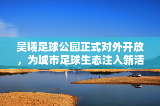 吴曦足球公园正式对外开放，为城市足球生态注入新活力，吴曦足球公园正式对外开放，为城市足球生态注入新活力