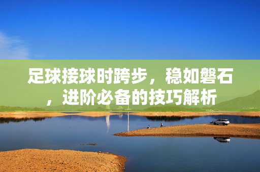 足球接球时跨步，稳如磐石，进阶必备的技巧解析