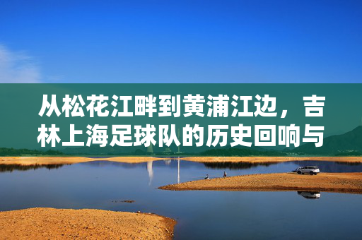 从松花江畔到黄浦江边，吉林上海足球队的历史回响与时代传承，从松花江畔到黄浦江边，吉林上海足球队的历史回响与时代传承