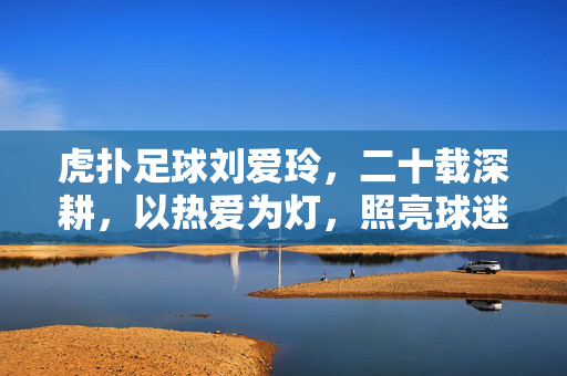 虎扑足球刘爱玲,二十载深耕,以热爱为灯,照亮球迷足球之路,二十载深耕,刘爱玲以热爱为灯,照亮虎扑球迷足球之路