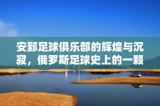 安郅足球俱乐部的辉煌与沉寂，俄罗斯足球史上的一颗璀璨流星，安郅，俄罗斯足球史上辉煌与沉寂的璀璨流星