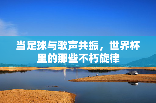当足球与歌声共振，世界杯里的那些不朽旋律