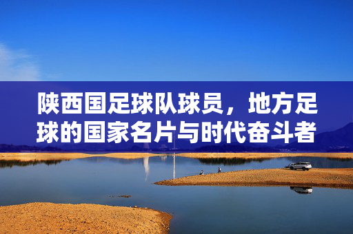 陕西国足球队球员，地方足球的国家名片与时代奋斗者，陕西国足球队球员，地方足球的国家名片与时代奋斗者