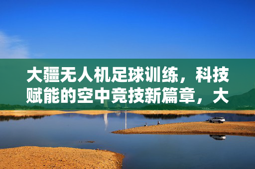 大疆无人机足球训练，科技赋能的空中竞技新篇章，大疆无人机足球训练，科技赋能的空中竞技新篇章