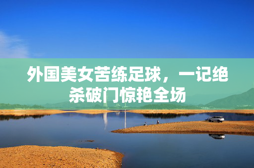 外国美女苦练足球,一记绝杀破门惊艳全场