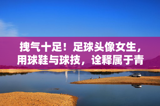 拽气十足!足球头像女生,用球鞋与球技,诠释属于青春的张扬态度,拽气十足!足球头像女生,用球鞋与球技,诠释属于青春的张扬态度