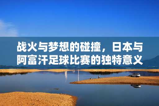 战火与梦想的碰撞，日本与阿富汗足球比赛的独特意义，战火与梦想的碰撞，日本与阿富汗足球比赛的独特意义
