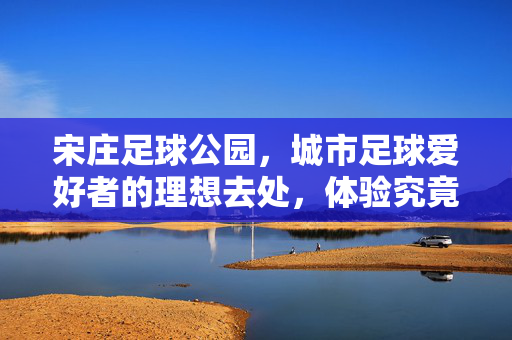 宋庄足球公园，城市足球爱好者的理想去处，体验究竟如何？