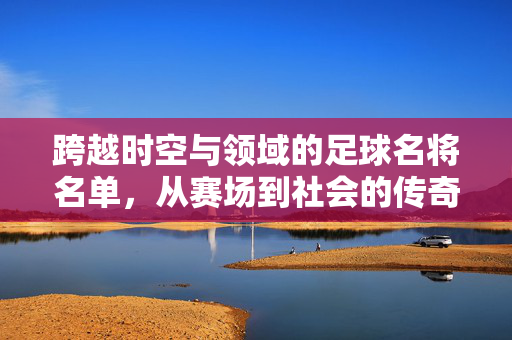 跨越时空与领域的足球名将名单，从赛场到社会的传奇力量