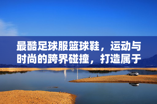 最酷足球服篮球鞋，运动与时尚的跨界碰撞，打造属于你的潮流名片，最酷足球服篮球鞋，运动与时尚跨界碰撞，打造属于你的潮流名片