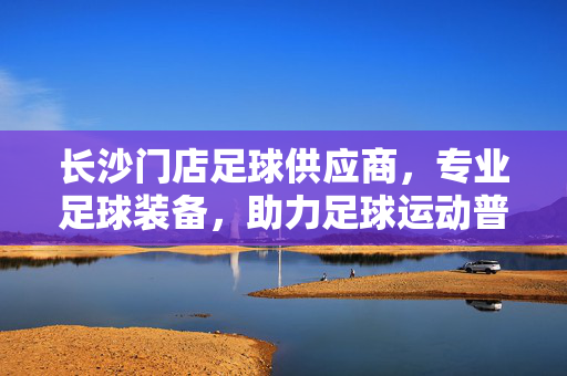 长沙门店足球供应商，专业足球装备，助力足球运动普及，长沙足球供应商，专业装备助力足球运动普及