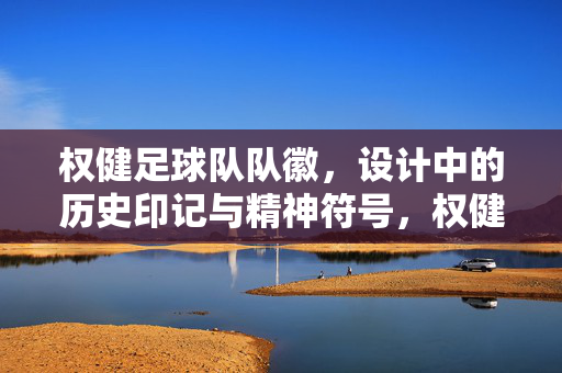 权健足球队队徽，设计中的历史印记与精神符号，权健足球队队徽，设计中的历史印记与精神符号