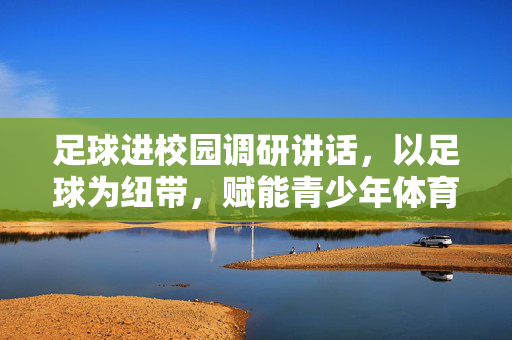 足球进校园调研讲话，以足球为纽带，赋能青少年体育发展，筑牢国家体育后备力量根基，以足球为纽带赋能青少年体育发展筑牢国家体育后备力量根基——足球进校园调研讲话