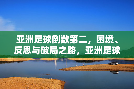 亚洲足球倒数第二,困境、反思与破局之路,亚洲足球倒数第二,困境、反思与破局之路