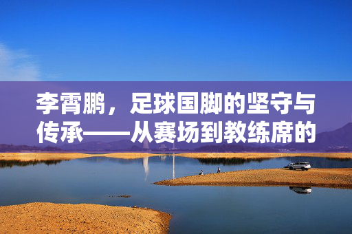 李霄鹏，足球国脚的坚守与传承——从赛场到教练席的中国足球故事，李霄鹏，足球国脚的坚守与传承——从赛场到教练席的中国足球故事