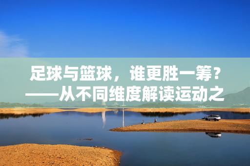 足球与篮球，谁更胜一筹？——从不同维度解读运动之美，足球与篮球，谁更胜一筹？——从不同维度解读运动之美