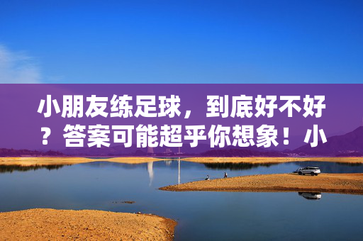 小朋友练足球，到底好不好？答案可能超乎你想象！小朋友练足球，到底好不好？答案可能超乎你想象！