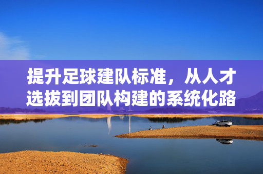 提升足球建队标准,从人才选拔到团队构建的系统化路径,提升足球建队标准,系统化路径从人才选拔到团队构建