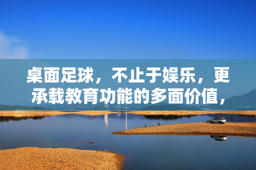 桌面足球,不止于娱乐,更承载教育功能的多面价值,桌面足球,不止于娱乐,更承载教育功能的多面价值