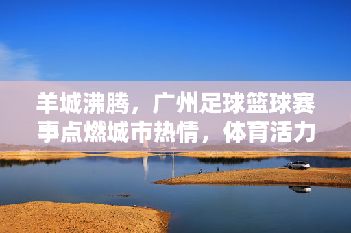 羊城沸腾,广州足球篮球赛事点燃城市热情,体育活力迸发,羊城沸腾,广州足球篮球赛事点燃城市热情,体育活力迸发