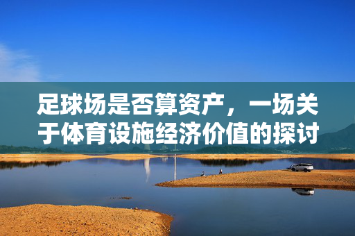 足球场是否算资产，一场关于体育设施经济价值的探讨，足球场是否算资产，一场体育设施经济价值的探讨