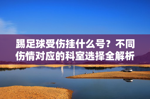 踢足球受伤挂什么号？不同伤情对应的科室选择全解析，踢足球受伤挂什么号？不同伤情对应的科室选择全解析