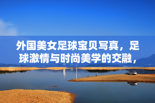外国美女足球宝贝写真，足球激情与时尚美学的交融，足球激情与时尚美学交融，外国美女足球宝贝写真