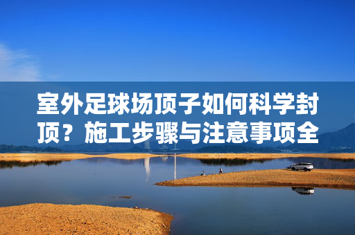室外足球场顶子如何科学封顶？施工步骤与注意事项全解析，室外足球场顶子科学封顶，施工步骤与注意事项全解析