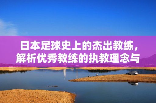 日本足球史上的杰出教练，解析优秀教练的执教理念与成就，日本足球史上的杰出教练，解析其执教理念与卓越成就