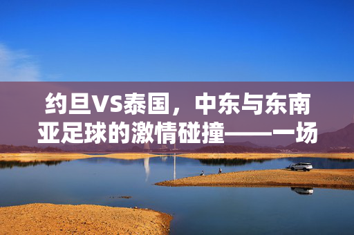约旦VS泰国,中东与东南亚足球的激情碰撞——一场跨越文化与地域的足球盛宴,约旦VS泰国,中东与东南亚足球的激情碰撞——一场跨越文化与地域的足球盛宴