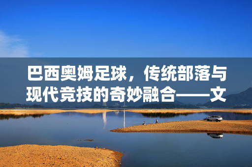 巴西奥姆足球,传统部落与现代竞技的奇妙融合——文化传承中的独特印记,巴西奥姆足球,传统部落与现代竞技的奇妙融合——文化传承中的独特印记